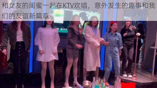 和女友的闺蜜一起在KTV欢唱，意外发生的趣事和我们的友谊新篇章