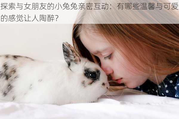 探索与女朋友的小兔兔亲密互动：有哪些温馨与可爱的感觉让人陶醉？