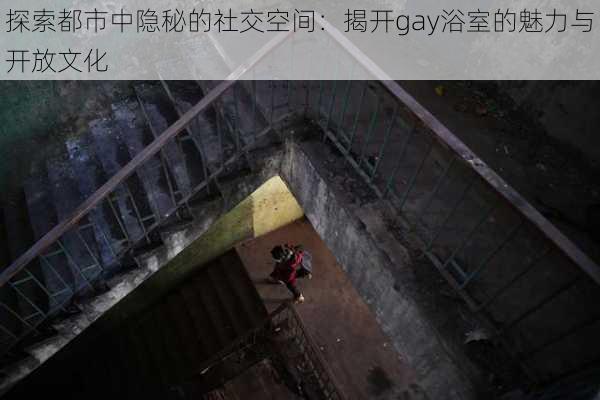 探索都市中隐秘的社交空间：揭开gay浴室的魅力与开放文化