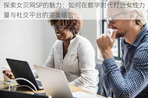 探索女贝网SP的魅力：如何在数字时代打造女性力量与社交平台的完美结合