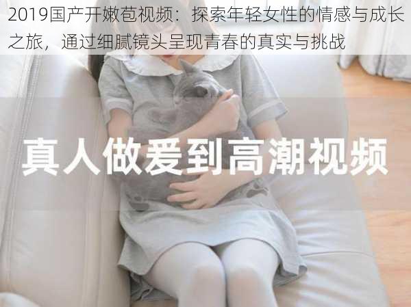 2019国产开嫩苞视频：探索年轻女性的情感与成长之旅，通过细腻镜头呈现青春的真实与挑战