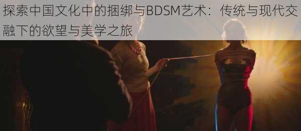 探索中国文化中的捆绑与BDSM艺术：传统与现代交融下的欲望与美学之旅