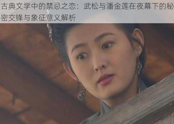 古典文学中的禁忌之恋：武松与潘金莲在夜幕下的秘密交锋与象征意义解析