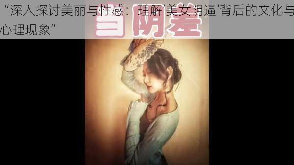 “深入探讨美丽与性感：理解‘美女阴逼’背后的文化与心理现象”