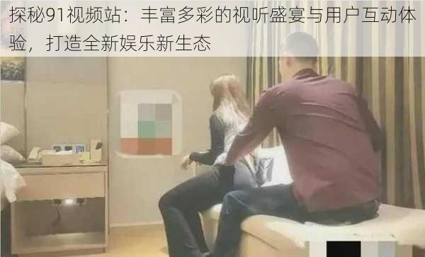 探秘91视频站：丰富多彩的视听盛宴与用户互动体验，打造全新娱乐新生态