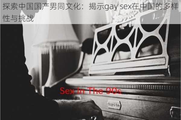 探索中国国产男同文化：揭示gay sex在中国的多样性与挑战