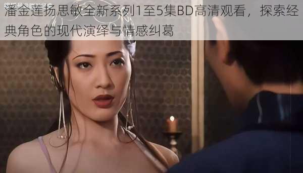 潘金莲扬思敏全新系列1至5集BD高清观看，探索经典角色的现代演绎与情感纠葛