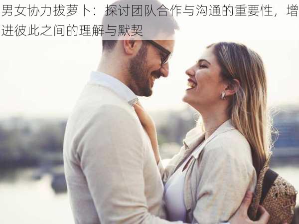 男女协力拔萝卜：探讨团队合作与沟通的重要性，增进彼此之间的理解与默契