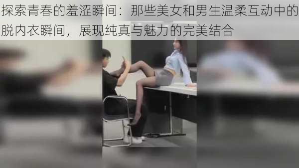 探索青春的羞涩瞬间：那些美女和男生温柔互动中的脱内衣瞬间，展现纯真与魅力的完美结合