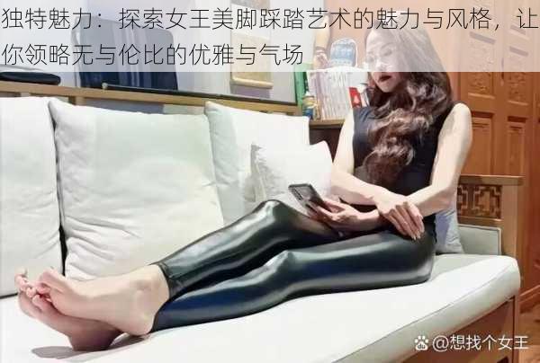 独特魅力：探索女王美脚踩踏艺术的魅力与风格，让你领略无与伦比的优雅与气场