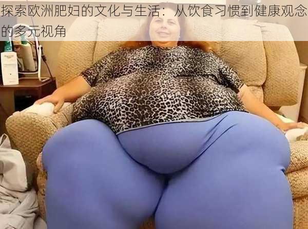 探索欧洲肥妇的文化与生活：从饮食习惯到健康观念的多元视角