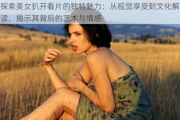 探索美女扒开看片的独特魅力：从视觉享受到文化解读，揭示其背后的艺术与情感