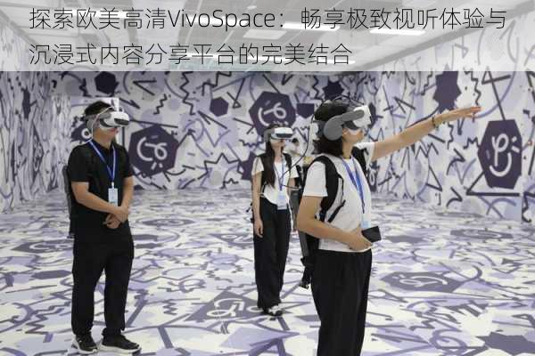 探索欧美高清VivoSpace：畅享极致视听体验与沉浸式内容分享平台的完美结合