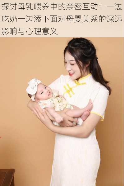 探讨母乳喂养中的亲密互动：一边吃奶一边添下面对母婴关系的深远影响与心理意义