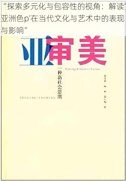 “探索多元化与包容性的视角：解读‘亚洲色p’在当代文化与艺术中的表现与影响”