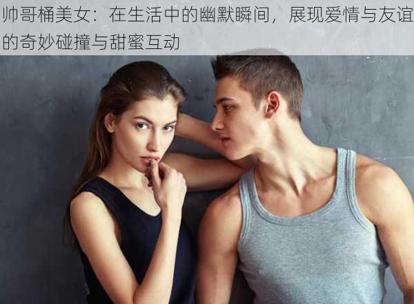 帅哥桶美女：在生活中的幽默瞬间，展现爱情与友谊的奇妙碰撞与甜蜜互动