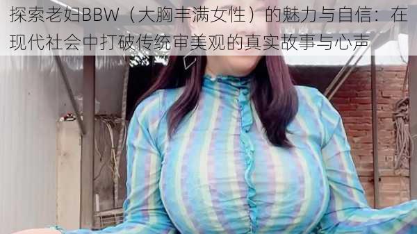 探索老妇BBW（大胸丰满女性）的魅力与自信：在现代社会中打破传统审美观的真实故事与心声