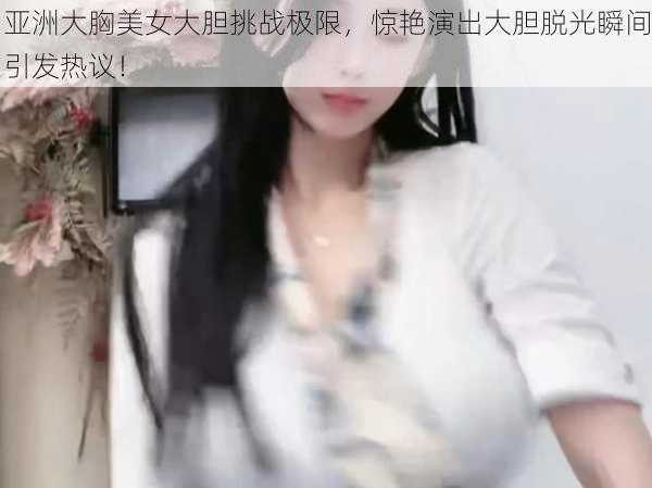 亚洲大胸美女大胆挑战极限，惊艳演出大胆脱光瞬间引发热议！