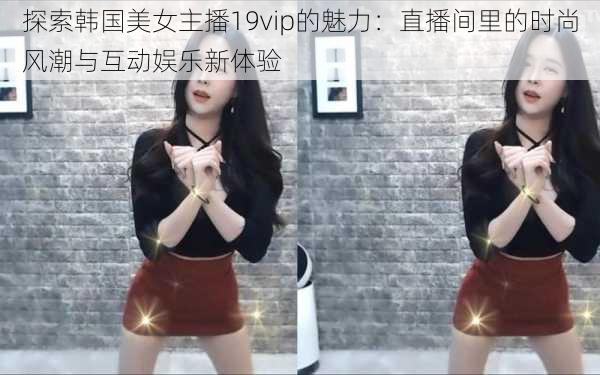 探索韩国美女主播19vip的魅力：直播间里的时尚风潮与互动娱乐新体验