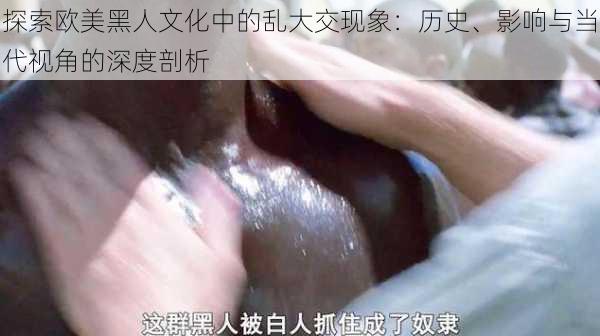 探索欧美黑人文化中的乱大交现象：历史、影响与当代视角的深度剖析