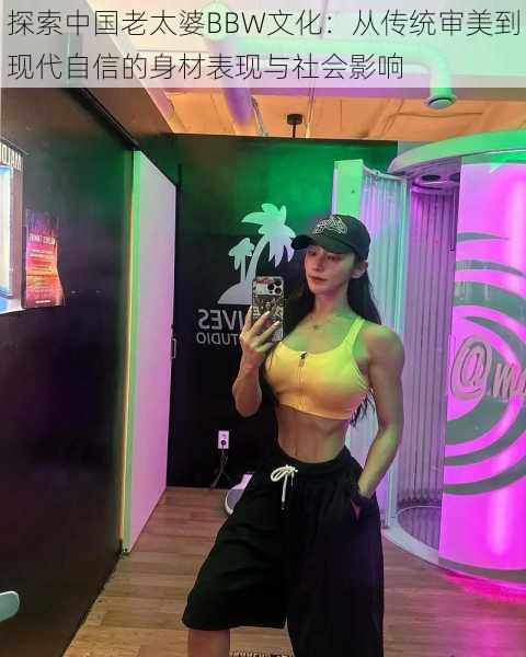 探索中国老太婆BBW文化：从传统审美到现代自信的身材表现与社会影响