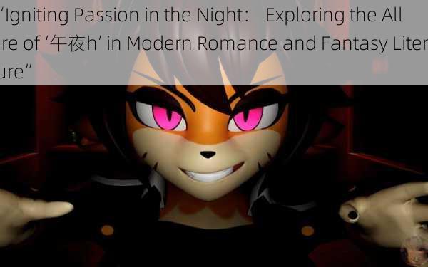 “Igniting Passion in the Night： Exploring the Allure of ‘午夜h’ in Modern Romance and Fantasy Literature”