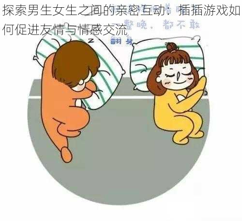 探索男生女生之间的亲密互动：插插游戏如何促进友情与情感交流