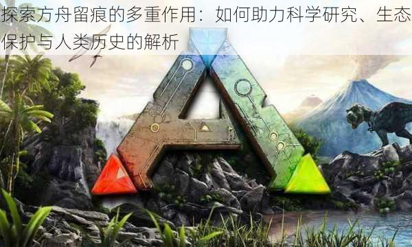 探索方舟留痕的多重作用：如何助力科学研究、生态保护与人类历史的解析