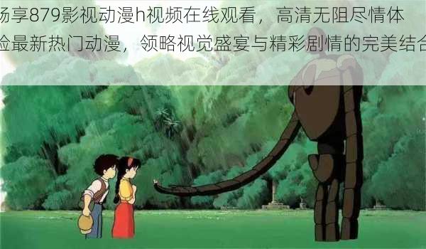 畅享879影视动漫h视频在线观看，高清无阻尽情体验最新热门动漫，领略视觉盛宴与精彩剧情的完美结合！