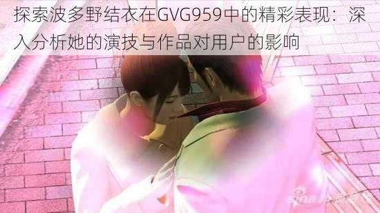 探索波多野结衣在GVG959中的精彩表现：深入分析她的演技与作品对用户的影响