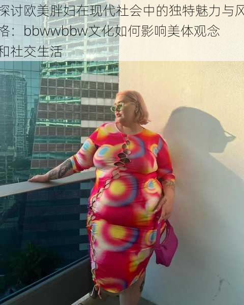 探讨欧美胖妇在现代社会中的独特魅力与风格：bbwwbbw文化如何影响美体观念和社交生活