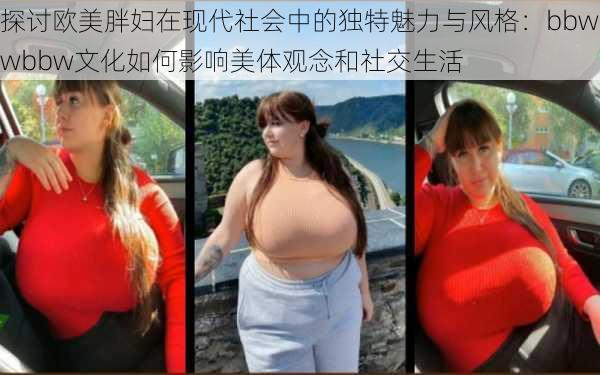 探讨欧美胖妇在现代社会中的独特魅力与风格：bbwwbbw文化如何影响美体观念和社交生活