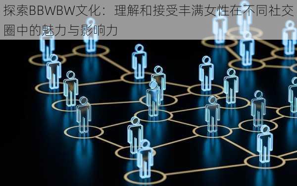 探索BBWBW文化：理解和接受丰满女性在不同社交圈中的魅力与影响力