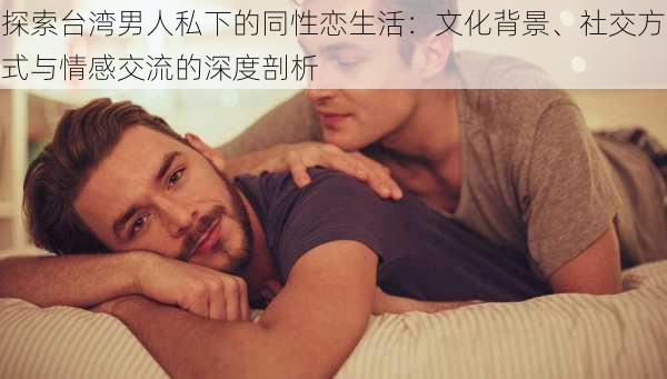 探索台湾男人私下的同性恋生活：文化背景、社交方式与情感交流的深度剖析