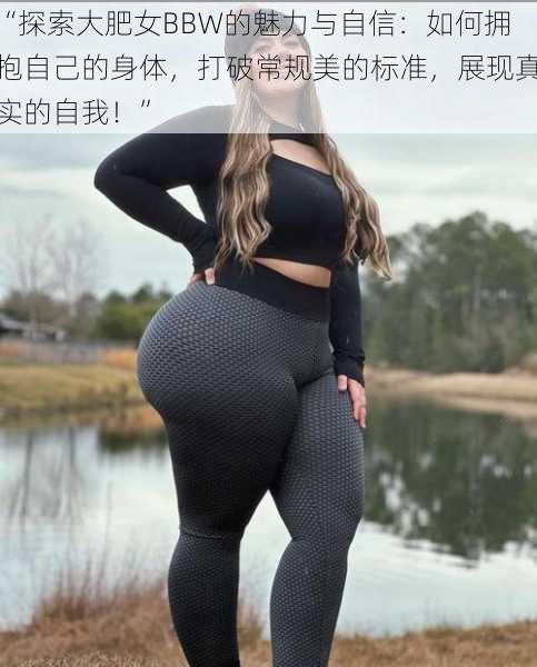 “探索大肥女BBW的魅力与自信：如何拥抱自己的身体，打破常规美的标准，展现真实的自我！”