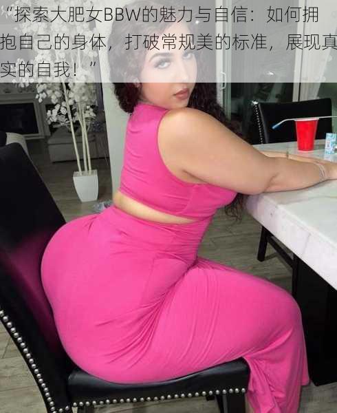 “探索大肥女BBW的魅力与自信：如何拥抱自己的身体，打破常规美的标准，展现真实的自我！”