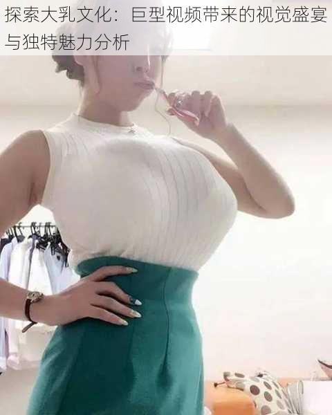 探索大乳文化：巨型视频带来的视觉盛宴与独特魅力分析