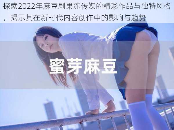 探索2022年麻豆剧果冻传媒的精彩作品与独特风格，揭示其在新时代内容创作中的影响与趋势