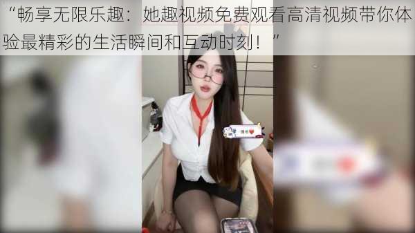 “畅享无限乐趣：她趣视频免费观看高清视频带你体验最精彩的生活瞬间和互动时刻！”