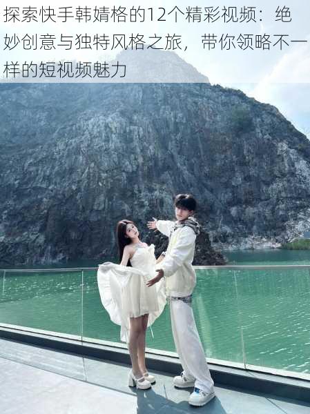 探索快手韩婧格的12个精彩视频：绝妙创意与独特风格之旅，带你领略不一样的短视频魅力