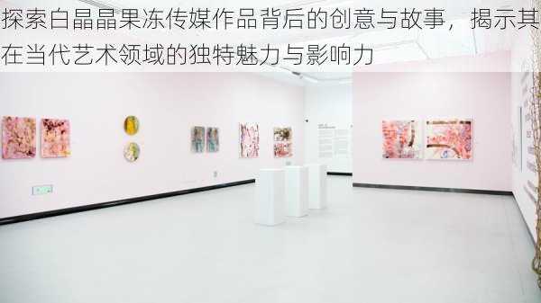 探索白晶晶果冻传媒作品背后的创意与故事，揭示其在当代艺术领域的独特魅力与影响力