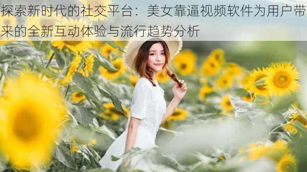 探索新时代的社交平台：美女靠逼视频软件为用户带来的全新互动体验与流行趋势分析