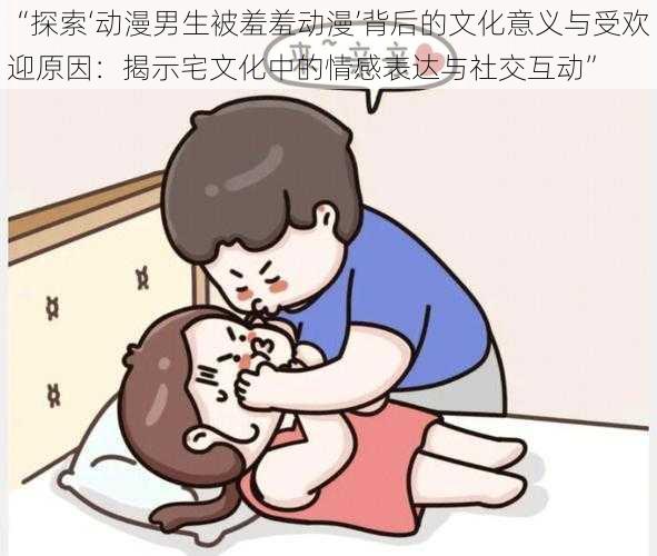 “探索‘动漫男生被羞羞动漫’背后的文化意义与受欢迎原因：揭示宅文化中的情感表达与社交互动”