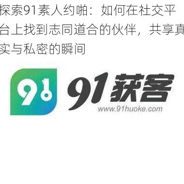 探索91素人约啪：如何在社交平台上找到志同道合的伙伴，共享真实与私密的瞬间