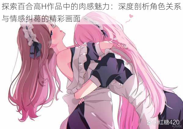 探索百合高H作品中的肉感魅力：深度剖析角色关系与情感纠葛的精彩画面