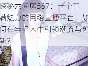 探秘六间房567：一个充满魅力的网络直播平台，如何在年轻人中引领潮流与创新？