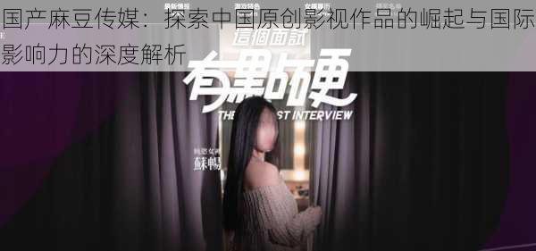 国产麻豆传媒：探索中国原创影视作品的崛起与国际影响力的深度解析