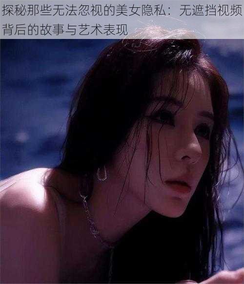 探秘那些无法忽视的美女隐私：无遮挡视频背后的故事与艺术表现