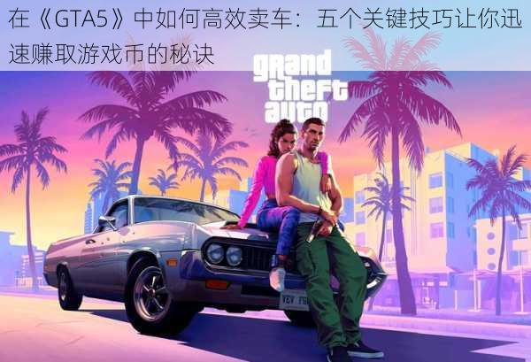 在《GTA5》中如何高效卖车：五个关键技巧让你迅速赚取游戏币的秘诀