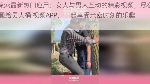 探索最新热门应用：女人与男人互动的精彩视频，尽在‘腿给男人桶’视频APP，一起享受亲密时刻的乐趣！